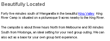 Text Box: Beautifully LocatedForty minutes south of Wangaratta in the beautiful King Valley  King River Camp is situated on a picturesque 9 acres nearby to the King River.The campsite is about three hours North from Melbourne and&nbsp;90 minutes South from Wodonga, an ideal setting for your next group outing. We can also act as a base for your own group tent experience.