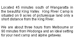Text Box: Located 45 minutes south of Wangaratta in the beautiful King Valley.  King River Camp is situated on 9 acres of picturesque land only a short distance from the King River.

We are about three hours from Melbourne or 90 minutes from Wodonga and an ideal setting for your next camp and alpine getaway.